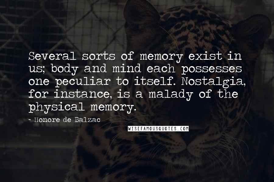 Honore De Balzac Quotes: Several sorts of memory exist in us; body and mind each possesses one peculiar to itself. Nostalgia, for instance, is a malady of the physical memory.