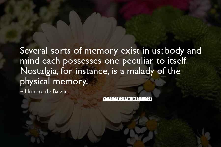 Honore De Balzac Quotes: Several sorts of memory exist in us; body and mind each possesses one peculiar to itself. Nostalgia, for instance, is a malady of the physical memory.