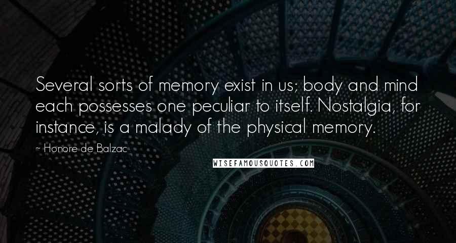 Honore De Balzac Quotes: Several sorts of memory exist in us; body and mind each possesses one peculiar to itself. Nostalgia, for instance, is a malady of the physical memory.