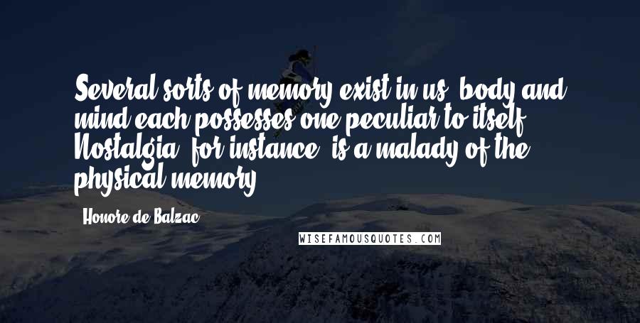 Honore De Balzac Quotes: Several sorts of memory exist in us; body and mind each possesses one peculiar to itself. Nostalgia, for instance, is a malady of the physical memory.