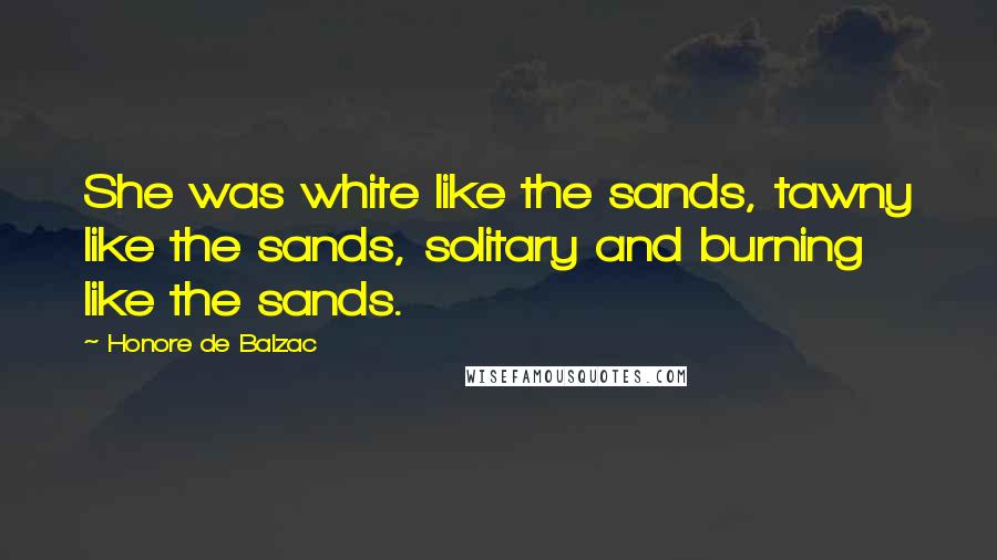 Honore De Balzac Quotes: She was white like the sands, tawny like the sands, solitary and burning like the sands.