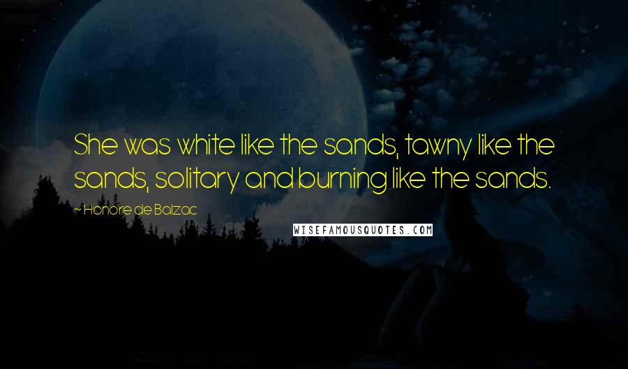 Honore De Balzac Quotes: She was white like the sands, tawny like the sands, solitary and burning like the sands.