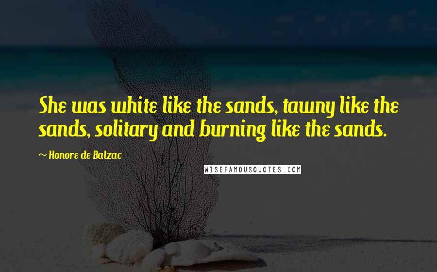 Honore De Balzac Quotes: She was white like the sands, tawny like the sands, solitary and burning like the sands.