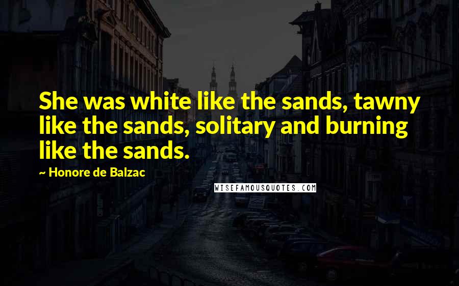 Honore De Balzac Quotes: She was white like the sands, tawny like the sands, solitary and burning like the sands.
