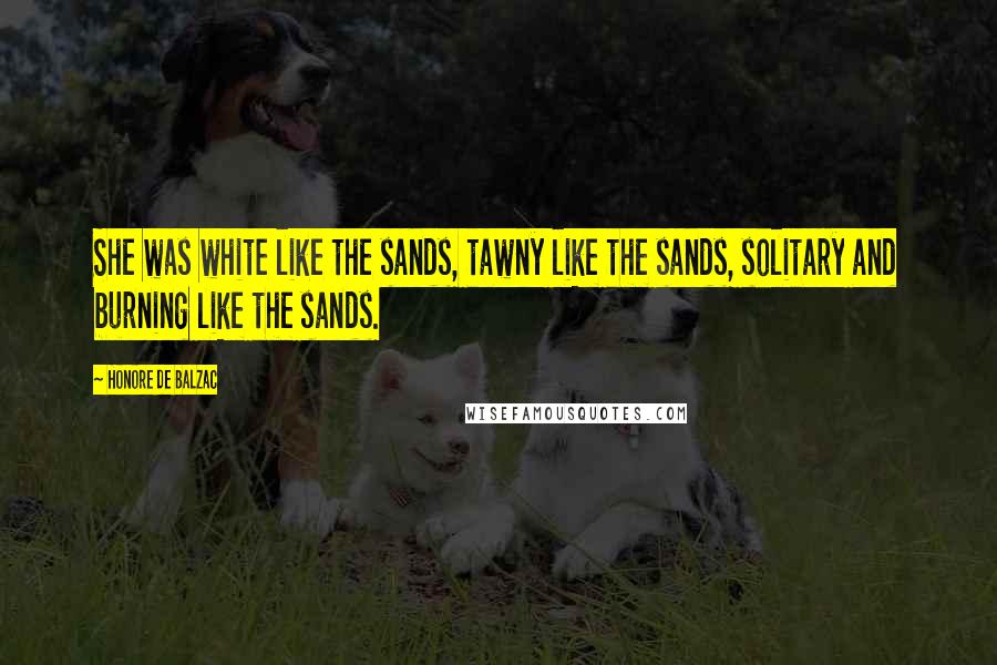 Honore De Balzac Quotes: She was white like the sands, tawny like the sands, solitary and burning like the sands.