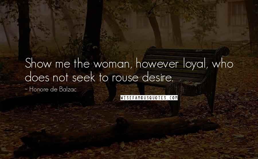 Honore De Balzac Quotes: Show me the woman, however loyal, who does not seek to rouse desire.