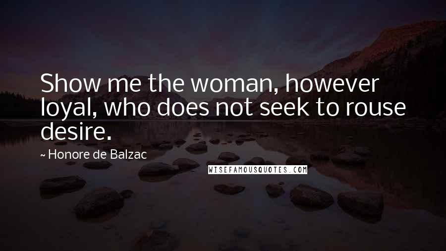 Honore De Balzac Quotes: Show me the woman, however loyal, who does not seek to rouse desire.