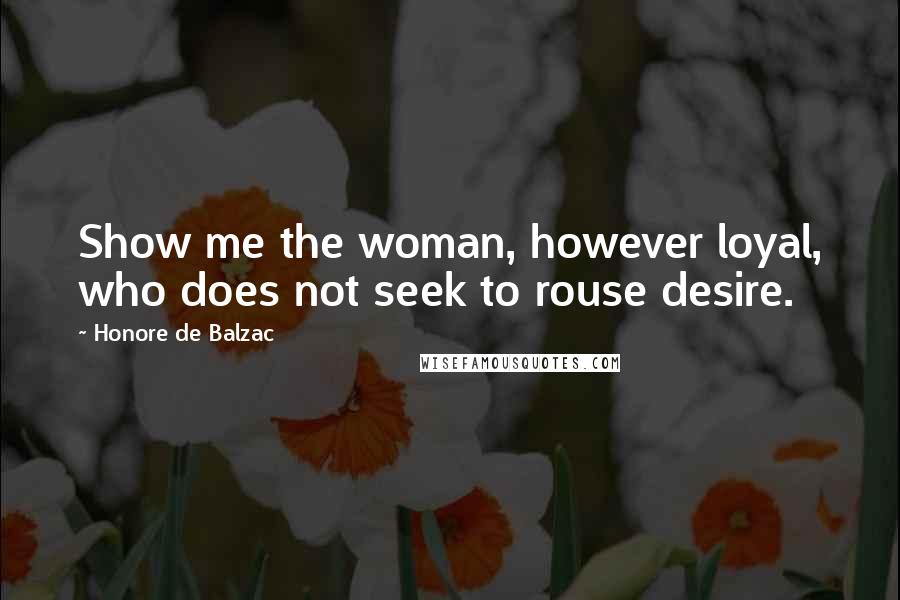 Honore De Balzac Quotes: Show me the woman, however loyal, who does not seek to rouse desire.