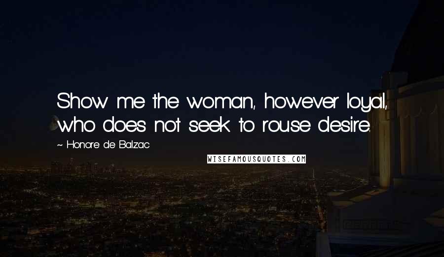 Honore De Balzac Quotes: Show me the woman, however loyal, who does not seek to rouse desire.