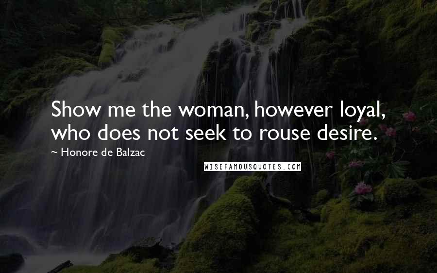Honore De Balzac Quotes: Show me the woman, however loyal, who does not seek to rouse desire.