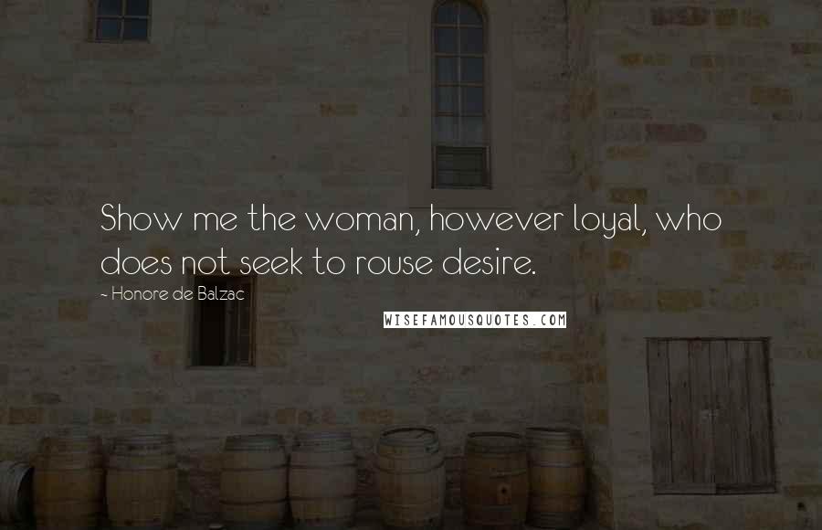 Honore De Balzac Quotes: Show me the woman, however loyal, who does not seek to rouse desire.