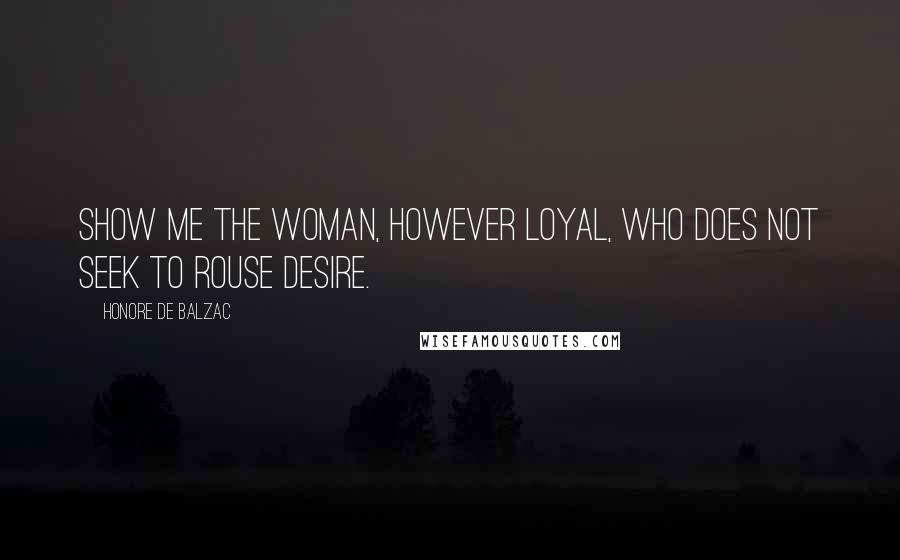 Honore De Balzac Quotes: Show me the woman, however loyal, who does not seek to rouse desire.