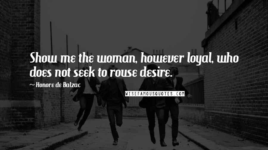 Honore De Balzac Quotes: Show me the woman, however loyal, who does not seek to rouse desire.