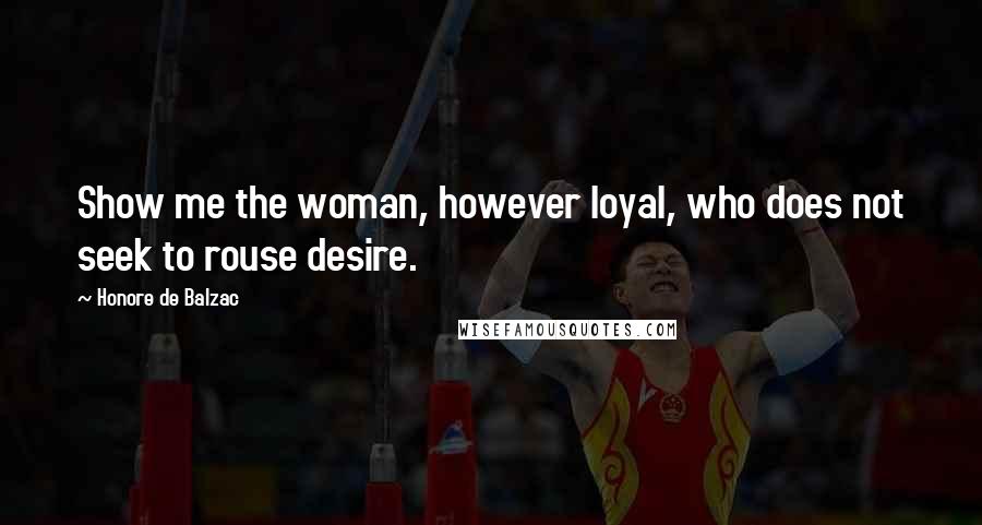 Honore De Balzac Quotes: Show me the woman, however loyal, who does not seek to rouse desire.