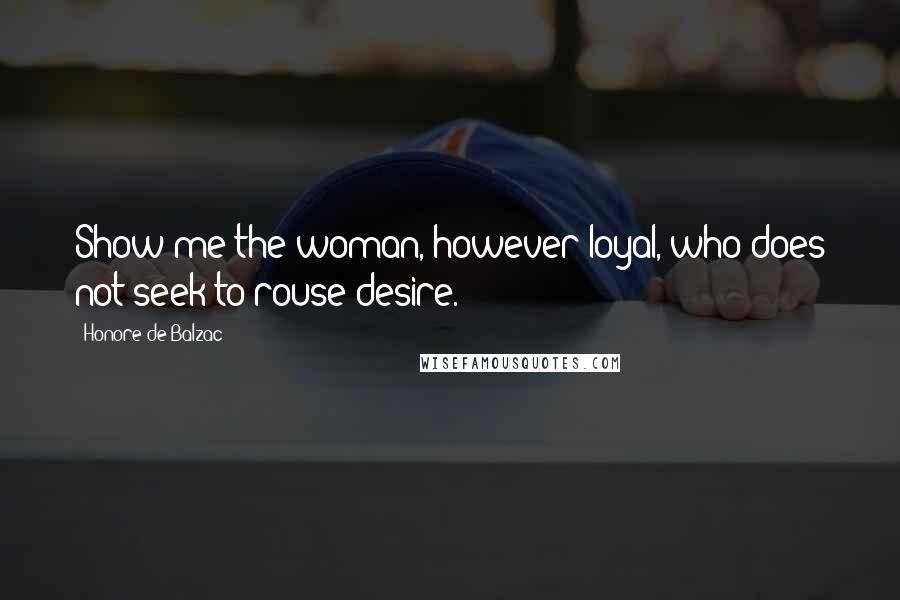 Honore De Balzac Quotes: Show me the woman, however loyal, who does not seek to rouse desire.