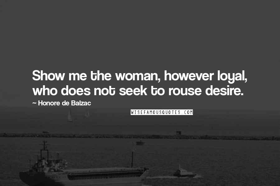 Honore De Balzac Quotes: Show me the woman, however loyal, who does not seek to rouse desire.