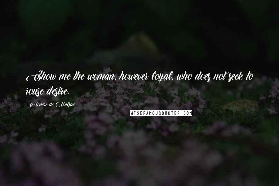 Honore De Balzac Quotes: Show me the woman, however loyal, who does not seek to rouse desire.