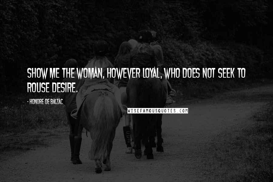 Honore De Balzac Quotes: Show me the woman, however loyal, who does not seek to rouse desire.