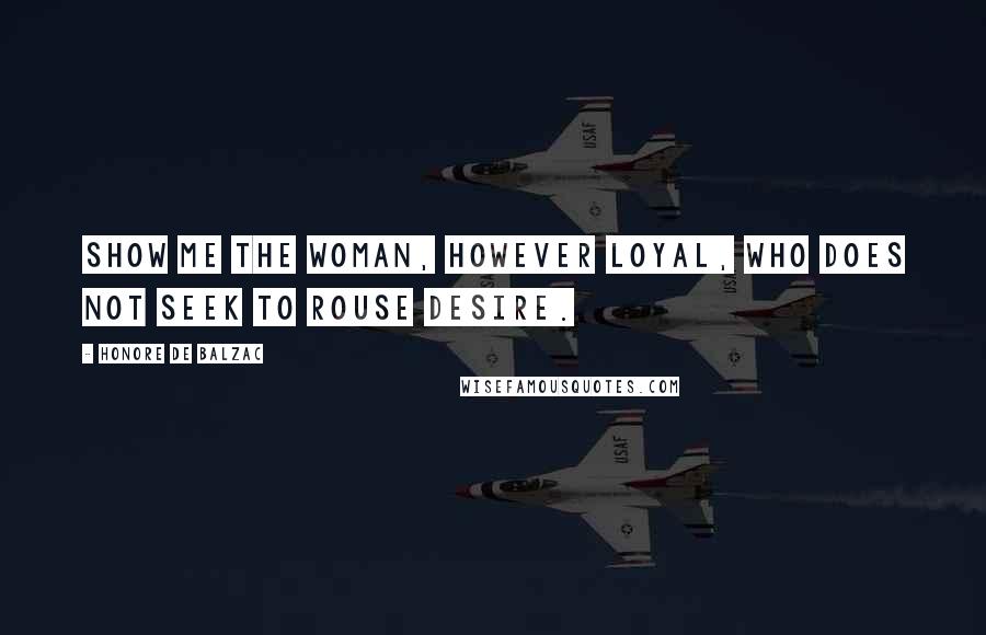 Honore De Balzac Quotes: Show me the woman, however loyal, who does not seek to rouse desire.