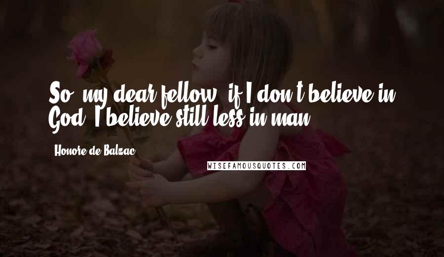 Honore De Balzac Quotes: So, my dear fellow, if I don't believe in God, I believe still less in man.