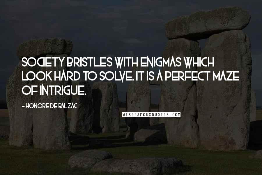 Honore De Balzac Quotes: Society bristles with enigmas which look hard to solve. It is a perfect maze of intrigue.