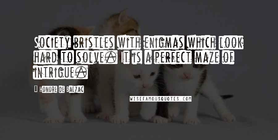 Honore De Balzac Quotes: Society bristles with enigmas which look hard to solve. It is a perfect maze of intrigue.