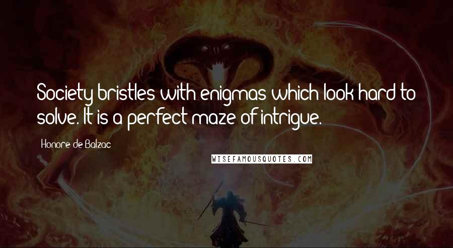 Honore De Balzac Quotes: Society bristles with enigmas which look hard to solve. It is a perfect maze of intrigue.