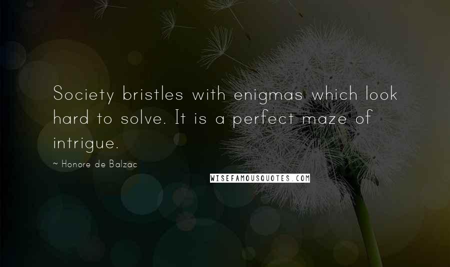 Honore De Balzac Quotes: Society bristles with enigmas which look hard to solve. It is a perfect maze of intrigue.