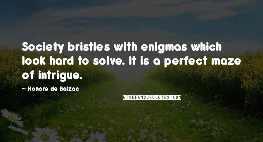 Honore De Balzac Quotes: Society bristles with enigmas which look hard to solve. It is a perfect maze of intrigue.