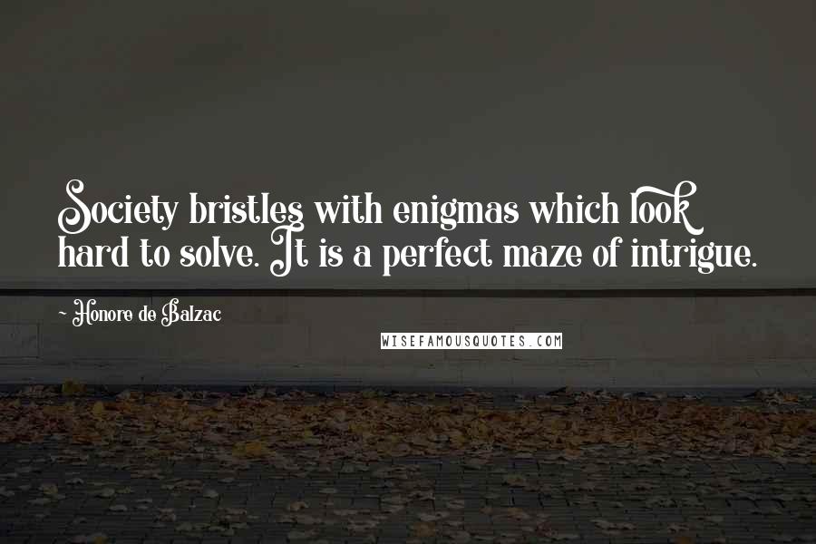 Honore De Balzac Quotes: Society bristles with enigmas which look hard to solve. It is a perfect maze of intrigue.