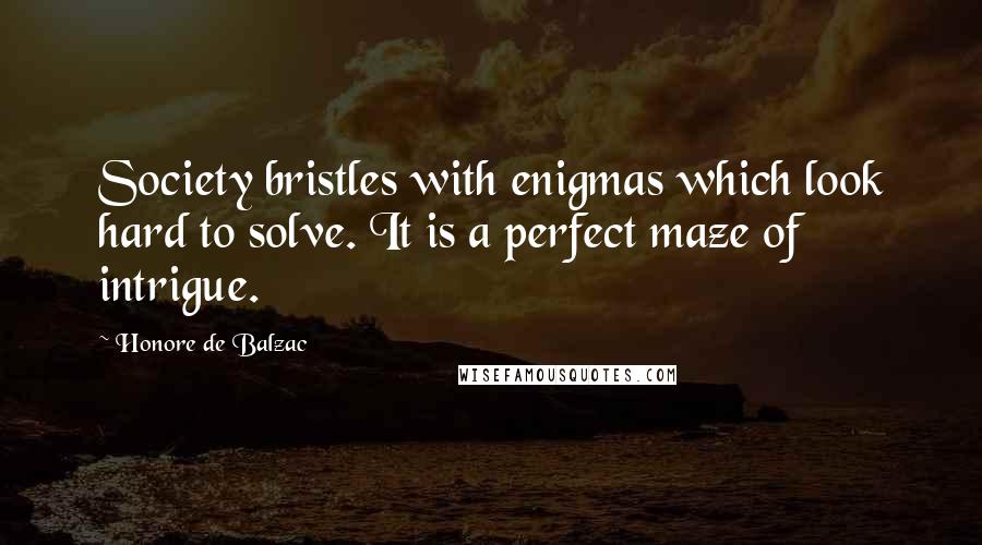 Honore De Balzac Quotes: Society bristles with enigmas which look hard to solve. It is a perfect maze of intrigue.