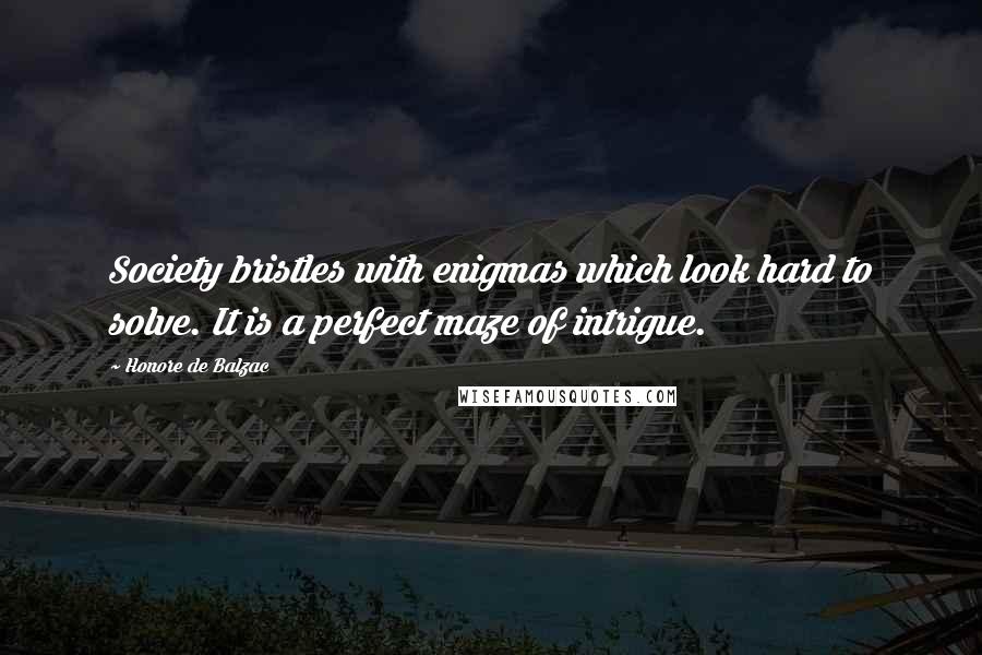 Honore De Balzac Quotes: Society bristles with enigmas which look hard to solve. It is a perfect maze of intrigue.