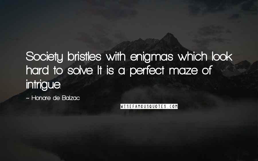 Honore De Balzac Quotes: Society bristles with enigmas which look hard to solve. It is a perfect maze of intrigue.