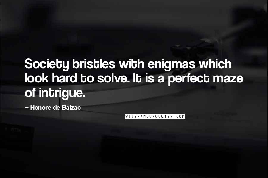 Honore De Balzac Quotes: Society bristles with enigmas which look hard to solve. It is a perfect maze of intrigue.