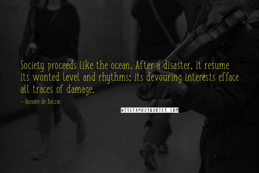 Honore De Balzac Quotes: Society proceeds like the ocean. After a disaster, it resume its wonted level and rhythms; its devouring interests efface all traces of damage.