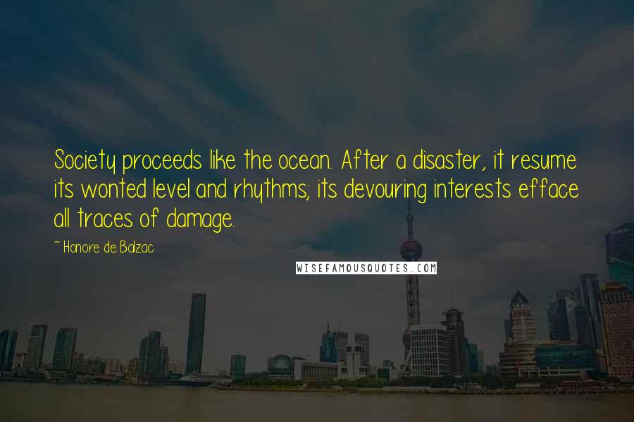 Honore De Balzac Quotes: Society proceeds like the ocean. After a disaster, it resume its wonted level and rhythms; its devouring interests efface all traces of damage.