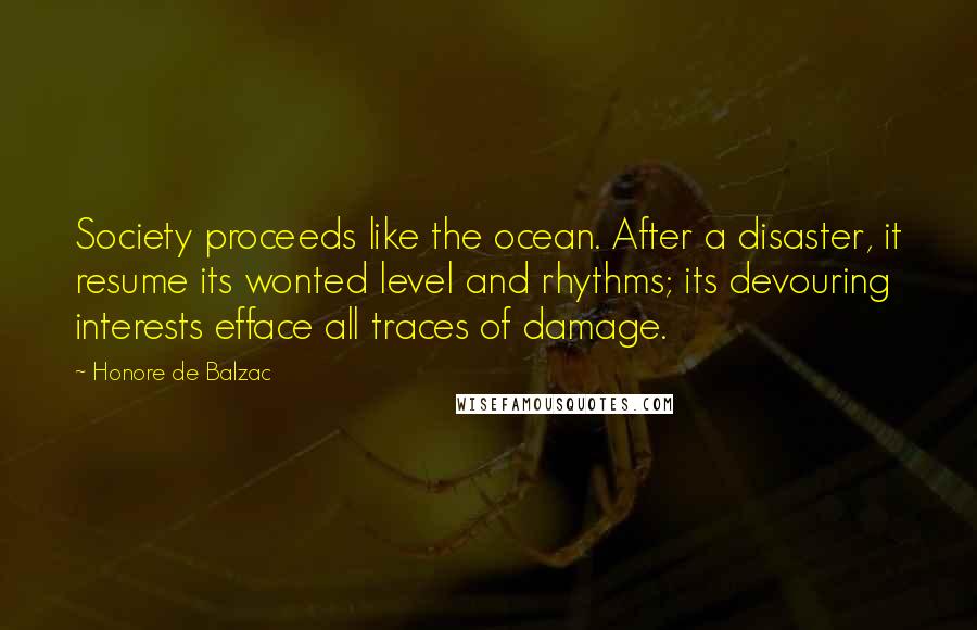 Honore De Balzac Quotes: Society proceeds like the ocean. After a disaster, it resume its wonted level and rhythms; its devouring interests efface all traces of damage.