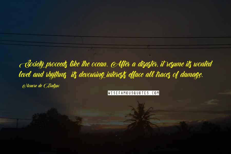 Honore De Balzac Quotes: Society proceeds like the ocean. After a disaster, it resume its wonted level and rhythms; its devouring interests efface all traces of damage.