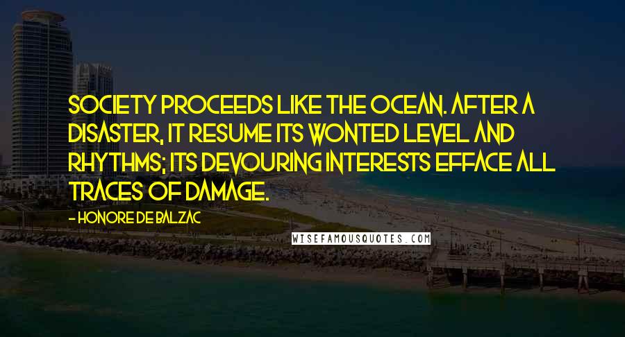 Honore De Balzac Quotes: Society proceeds like the ocean. After a disaster, it resume its wonted level and rhythms; its devouring interests efface all traces of damage.