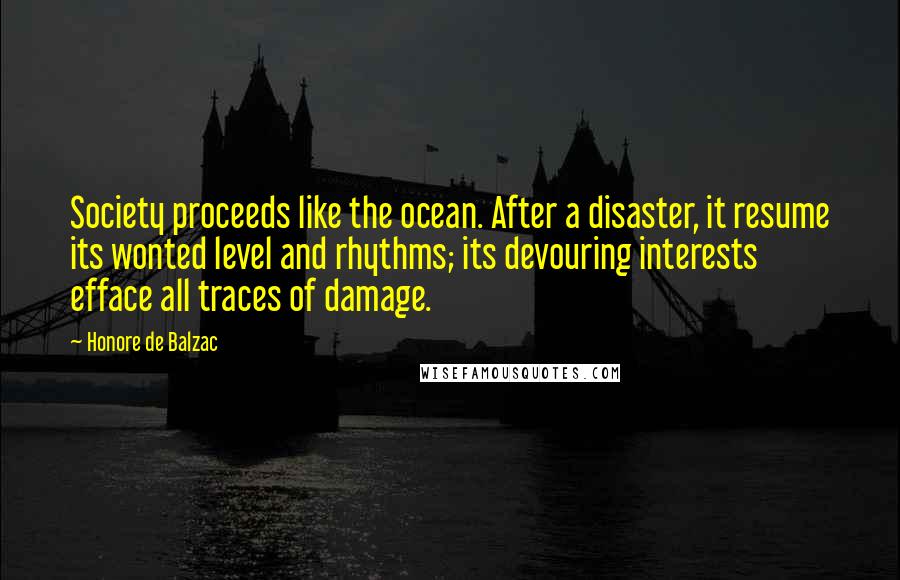 Honore De Balzac Quotes: Society proceeds like the ocean. After a disaster, it resume its wonted level and rhythms; its devouring interests efface all traces of damage.