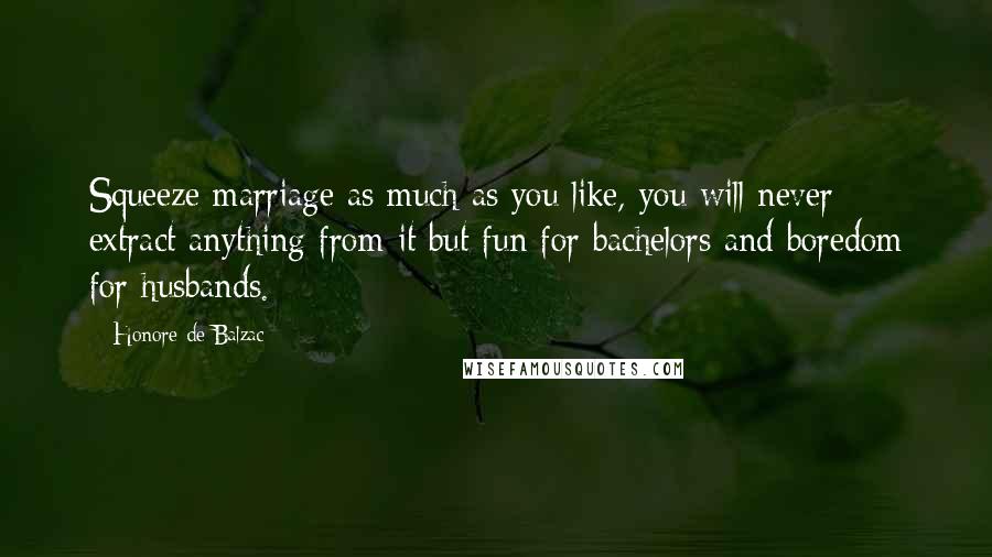 Honore De Balzac Quotes: Squeeze marriage as much as you like, you will never extract anything from it but fun for bachelors and boredom for husbands.