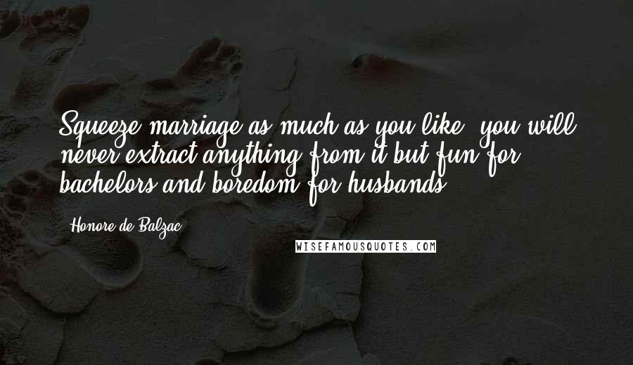 Honore De Balzac Quotes: Squeeze marriage as much as you like, you will never extract anything from it but fun for bachelors and boredom for husbands.