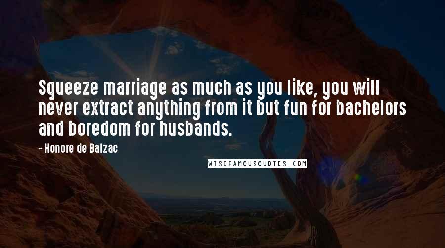 Honore De Balzac Quotes: Squeeze marriage as much as you like, you will never extract anything from it but fun for bachelors and boredom for husbands.
