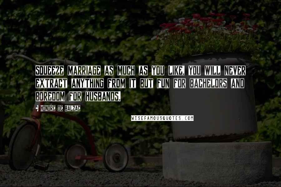 Honore De Balzac Quotes: Squeeze marriage as much as you like, you will never extract anything from it but fun for bachelors and boredom for husbands.