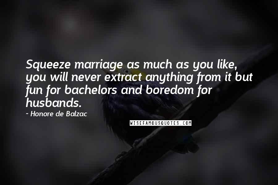 Honore De Balzac Quotes: Squeeze marriage as much as you like, you will never extract anything from it but fun for bachelors and boredom for husbands.