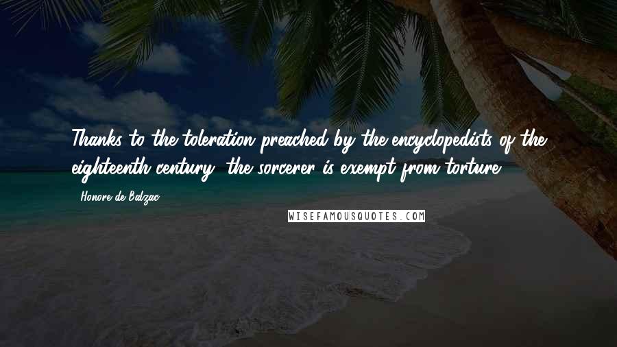 Honore De Balzac Quotes: Thanks to the toleration preached by the encyclopedists of the eighteenth century, the sorcerer is exempt from torture.