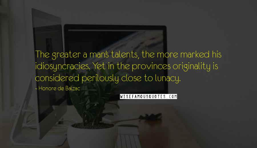 Honore De Balzac Quotes: The greater a man's talents, the more marked his idiosyncracies. Yet in the provinces originality is considered perilously close to lunacy.