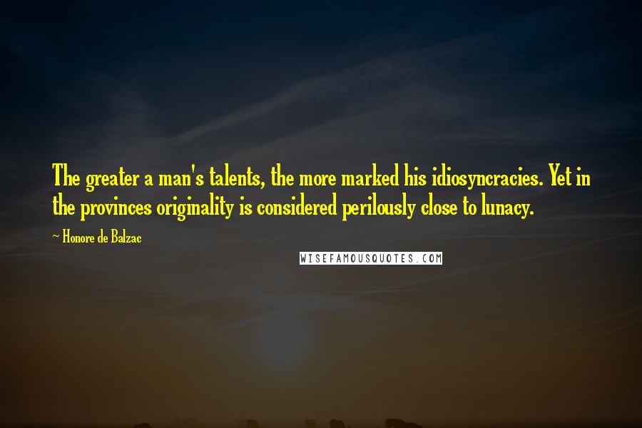 Honore De Balzac Quotes: The greater a man's talents, the more marked his idiosyncracies. Yet in the provinces originality is considered perilously close to lunacy.