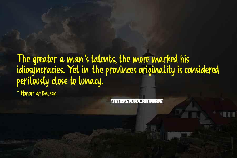 Honore De Balzac Quotes: The greater a man's talents, the more marked his idiosyncracies. Yet in the provinces originality is considered perilously close to lunacy.