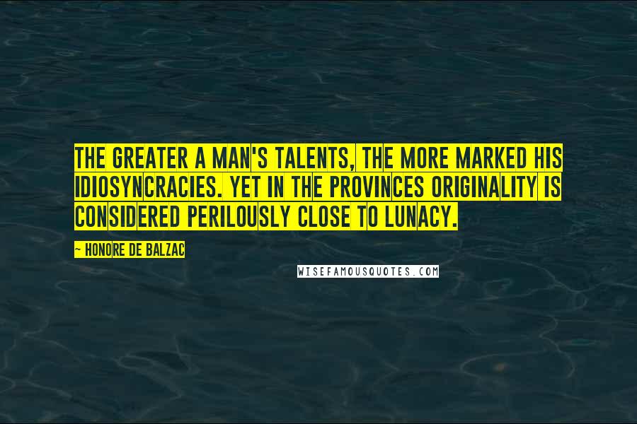 Honore De Balzac Quotes: The greater a man's talents, the more marked his idiosyncracies. Yet in the provinces originality is considered perilously close to lunacy.